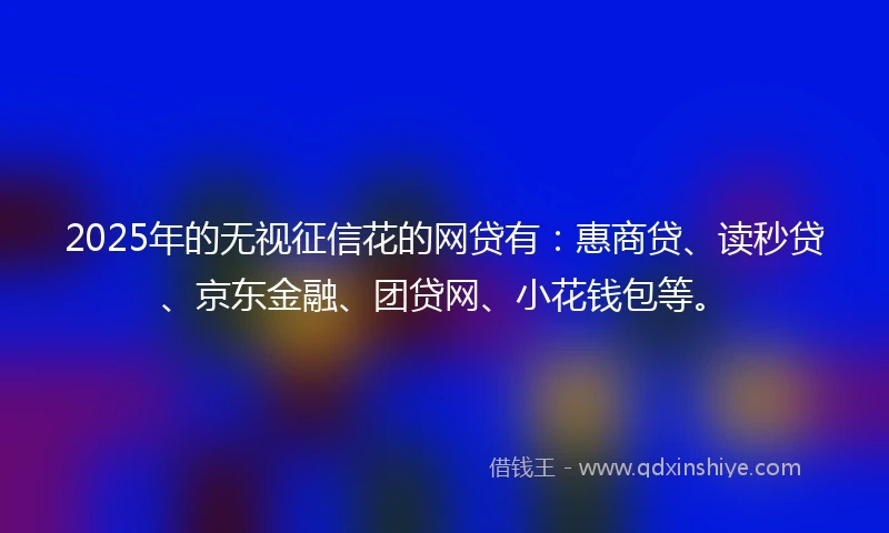 2025年的无视征信花的网贷有：惠商贷、读秒贷、京东金融、团贷网、小花钱包等。