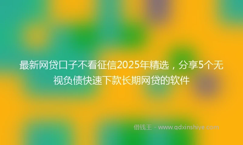 最新网贷口子不看征信2025年精选，分享5个无视负债快速下款长期网贷的软件