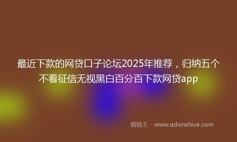 最近下款的网贷口子论坛2025年推荐，归纳五个不看征信无视黑白百分百下款网贷app