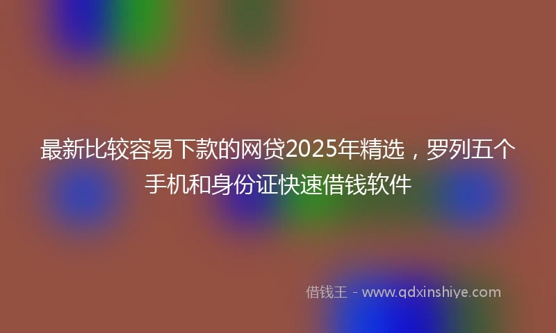 最新比较容易下款的网贷2025年精选，罗列五个手机和身份证快速借钱软件