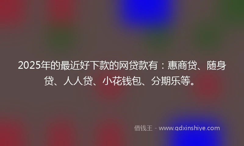 2025年的最近好下款的网贷款有：惠商贷、随身贷、人人贷、小花钱包、分期乐等。