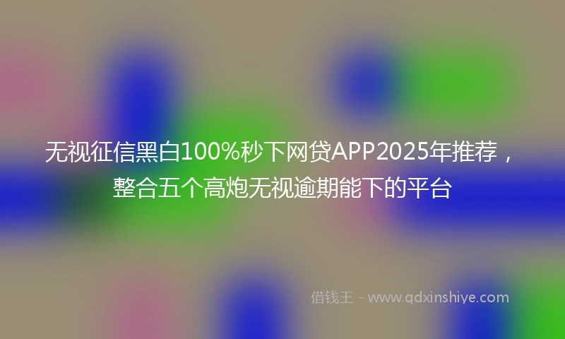 无视征信黑白100%秒下网贷APP2025年推荐，整合五个高炮无视逾期能下的平台