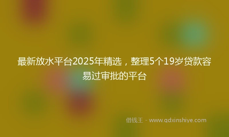 最新放水平台2025年精选，整理5个19岁贷款容易过审批的平台