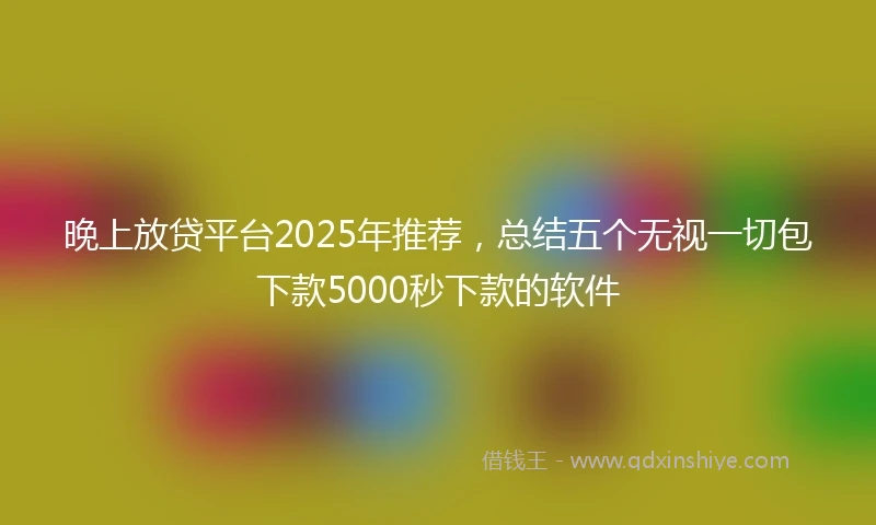 晚上放贷平台2025年推荐，总结五个无视一切包下款5000秒下款的软件