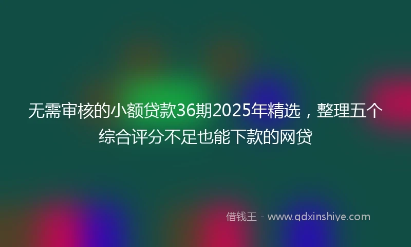 无需审核的小额贷款36期2025年精选,整理五个综合评分不足也能下款的网贷