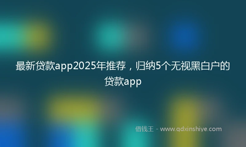 最新贷款app2025年推荐，归纳5个无视黑白户的贷款app