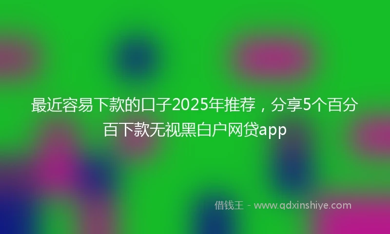 最近容易下款的口子2025年推荐，分享5个百分百下款无视黑白户网贷app