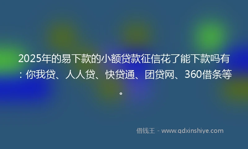 2025年的易下款的小额贷款征信花了能下款吗有：你我贷、人人贷、快贷通、团贷网、360借条等。