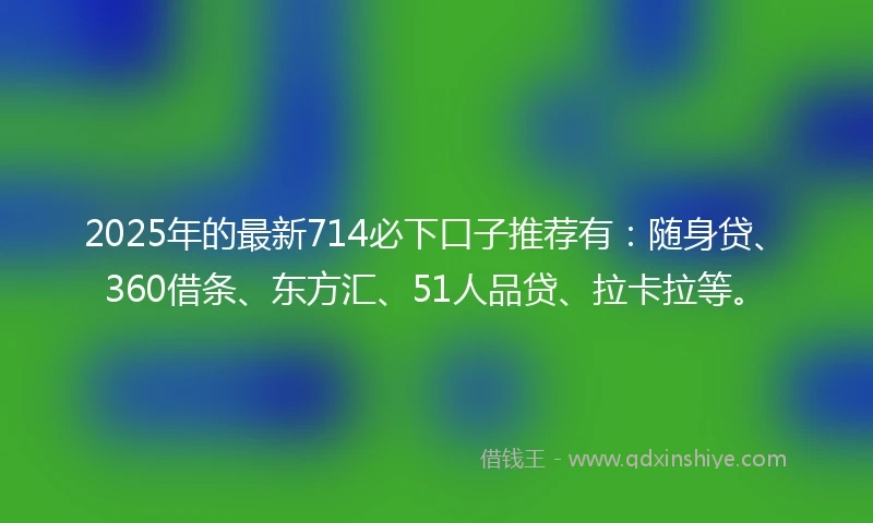 2025年的最新714必下口子推荐有：随身贷、360借条、东方汇、51人品贷、拉卡拉等。