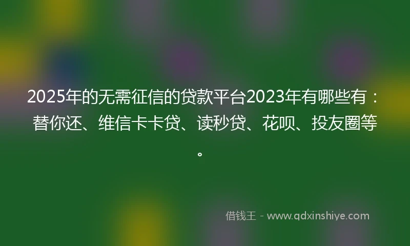 2025年的无需征信的贷款平台2023年有哪些有：替你还、维信卡卡贷、读秒贷、花呗、投友圈等。