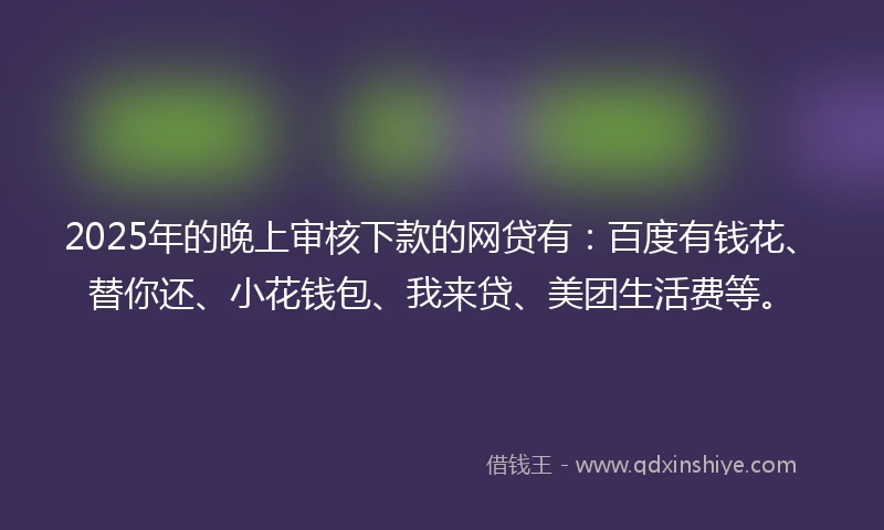 2025年的晚上审核下款的网贷有：百度有钱花、替你还、小花钱包、我来贷、美团生活费等。