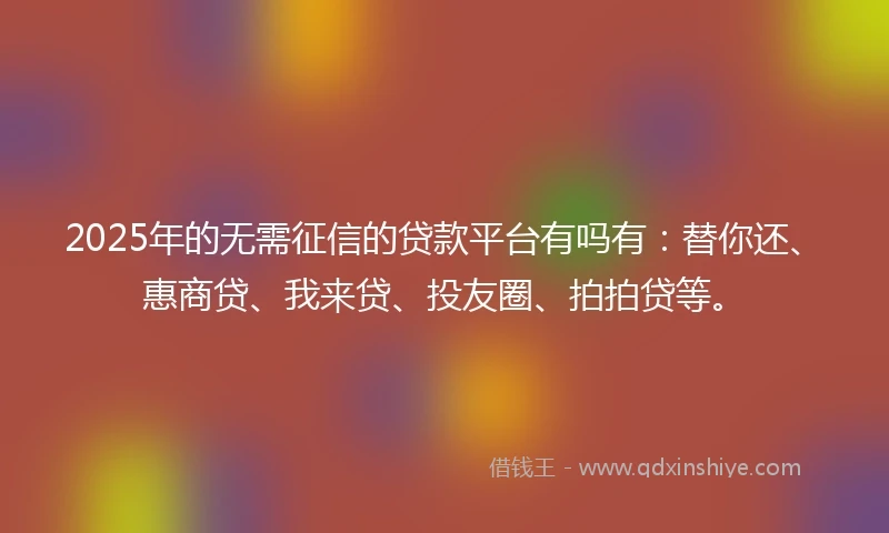 2025年的无需征信的贷款平台有吗有：替你还、惠商贷、我来贷、投友圈、拍拍贷等。
