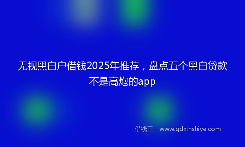 无视黑白户借钱2025年推荐，盘点五个黑白贷款不是高炮的app