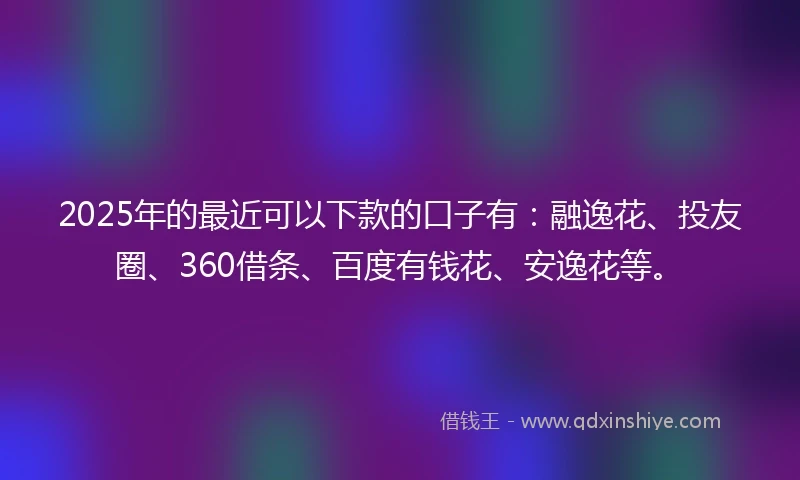 2025年的最近可以下款的口子有:融逸花、投友圈、360借条、百度有钱花、安逸花等。