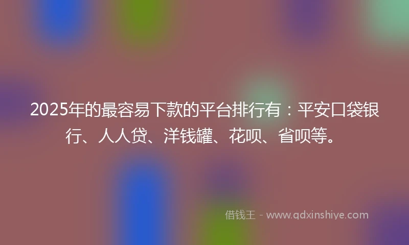 2025年的最容易下款的平台排行有：平安口袋银行、人人贷、洋钱罐、花呗、省呗等。