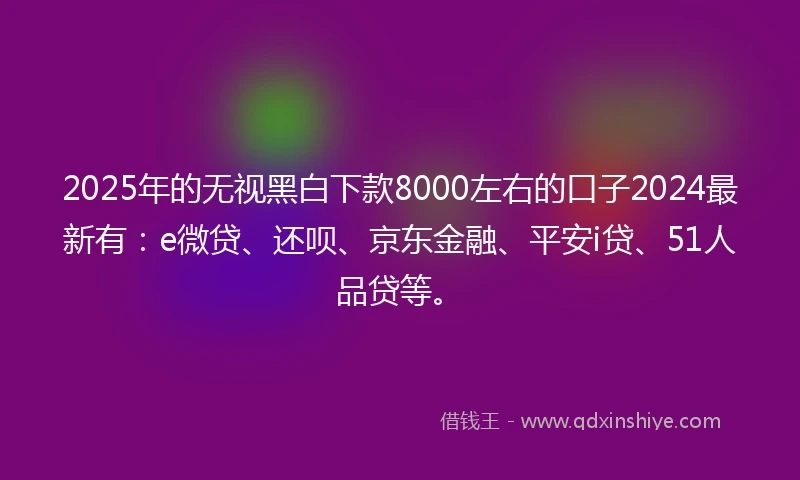 2025年的无视黑白下款8000左右的口子2024最新有：e微贷、还呗、京东金融、平安i贷、51人品贷等。
