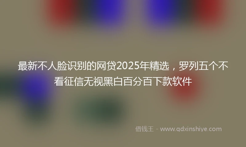 最新不人脸识别的网贷2025年精选，罗列五个不看征信无视黑白百分百下款软件