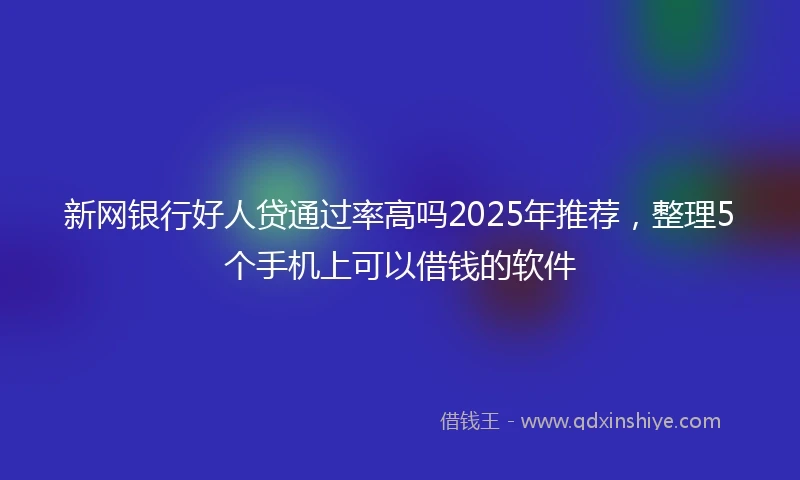新网银行好人贷通过率高吗2025年推荐，整理5个手机上可以借钱的软件