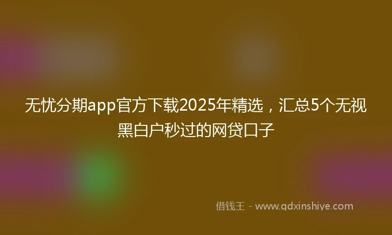 无忧分期app官方下载2025年精选，汇总5个无视黑白户秒过的网贷口子