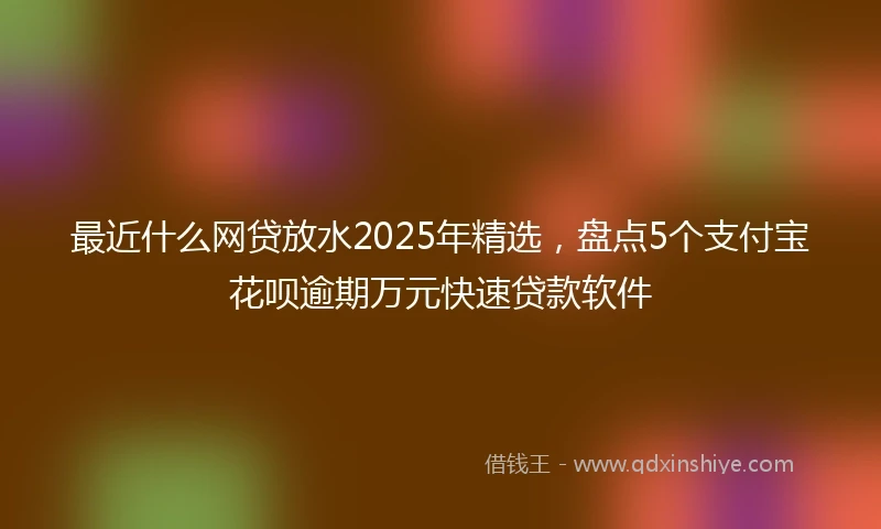 最近什么网贷放水2025年精选，盘点5个支付宝花呗逾期万元快速贷款软件