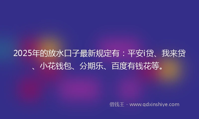2025年的放水口子最新规定有：平安i贷、我来贷、小花钱包、分期乐、百度有钱花等。