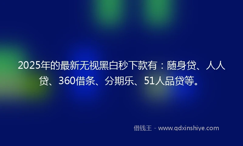 2025年的最新无视黑白秒下款有：随身贷、人人贷、360借条、分期乐、51人品贷等。