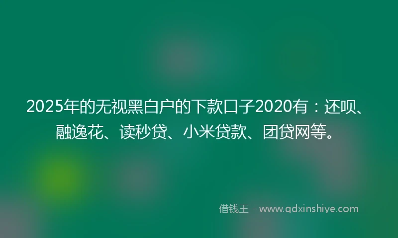 2025年的无视黑白户的下款口子2020有：还呗、融逸花、读秒贷、小米贷款、团贷网等。