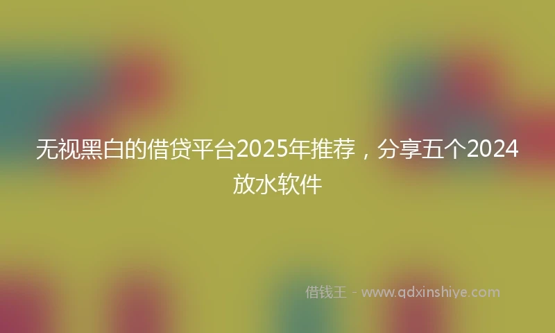 无视黑白的借贷平台2025年推荐，分享五个2024放水软件
