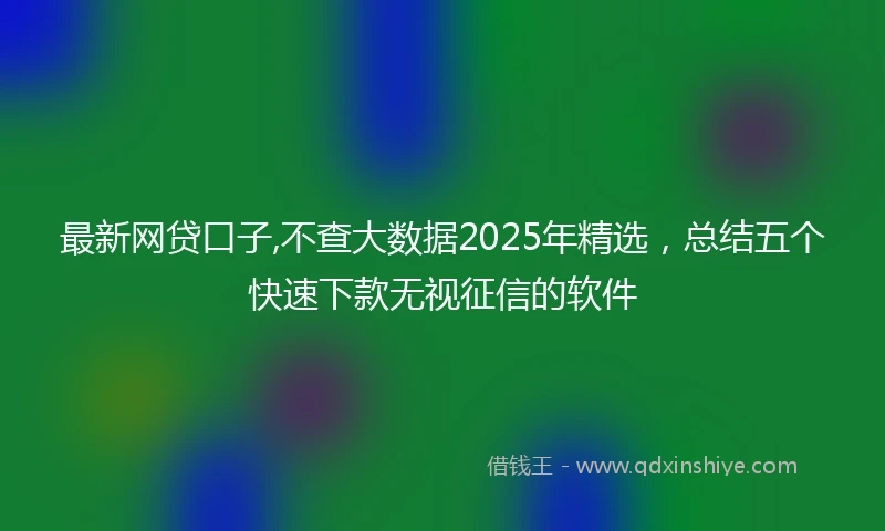 最新网贷口子,不查大数据2025年精选,总结五个快速下款无视征信的软件