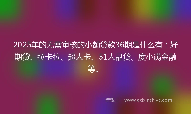 2025年的无需审核的小额贷款36期是什么有：好期贷、拉卡拉、超人卡、51人品贷、度小满金融等。