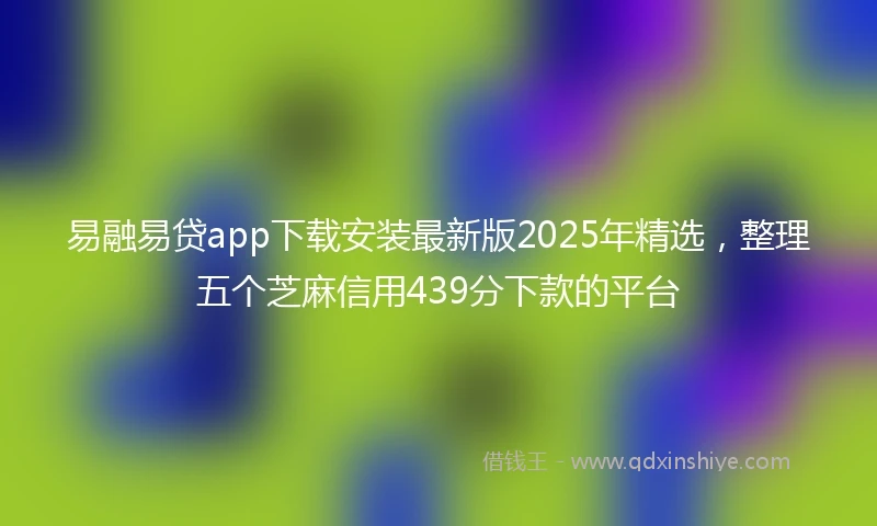 易融易贷app下载安装最新版2025年精选，整理五个芝麻信用439分下款的平台
