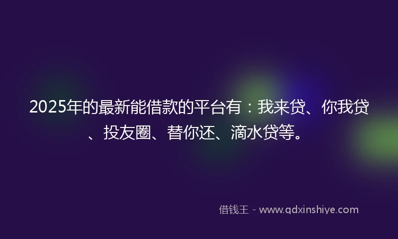 2025年的最新能借款的平台有：我来贷、你我贷、投友圈、替你还、滴水贷等。