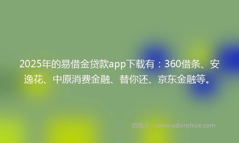 2025年的易借金贷款app下载有：360借条、安逸花、中原消费金融、替你还、京东金融等。