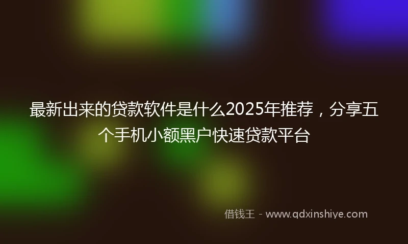 最新出来的贷款软件是什么2025年推荐，分享五个手机小额黑户快速贷款平台