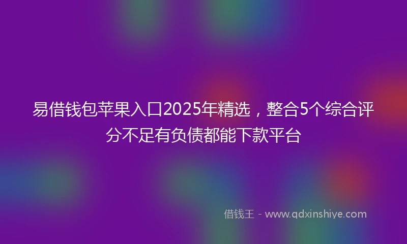 易借钱包苹果入口2025年精选，整合5个综合评分不足有负债都能下款平台