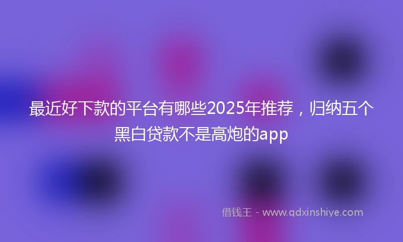 最近好下款的平台有哪些2025年推荐，归纳五个黑白贷款不是高炮的app