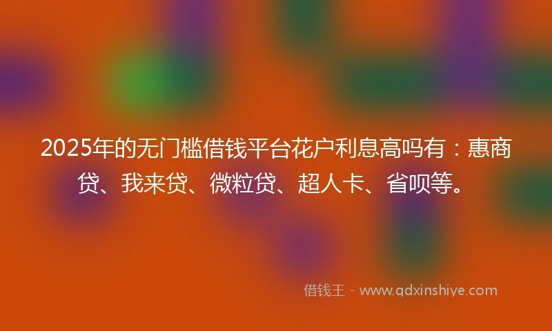 2025年的无门槛借钱平台花户利息高吗有：惠商贷、我来贷、微粒贷、超人卡、省呗等。