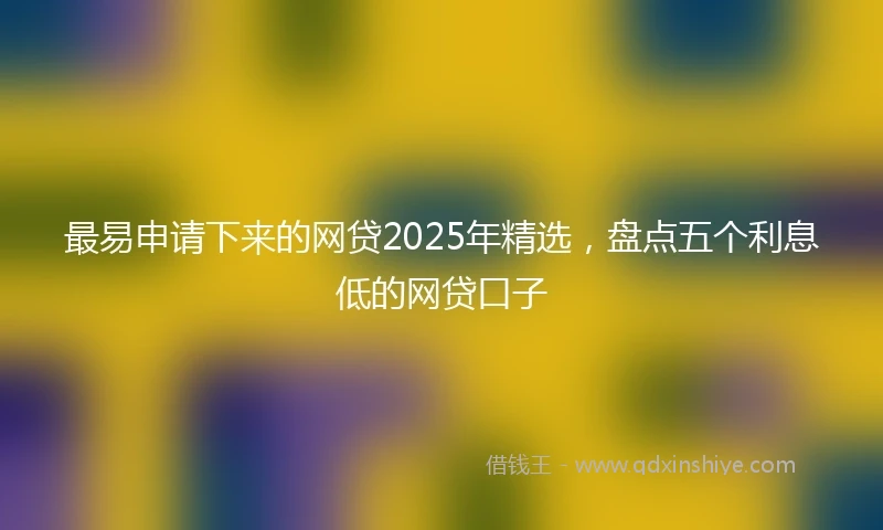 最易申请下来的网贷2025年精选,盘点五个利息低的网贷口子