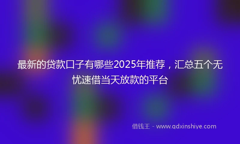 最新的贷款口子有哪些2025年推荐，汇总五个无忧速借当天放款的平台