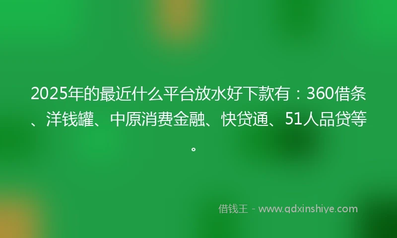 2025年的最近什么平台放水好下款有：360借条、洋钱罐、中原消费金融、快贷通、51人品贷等。