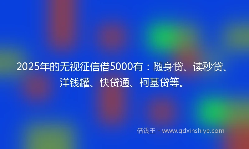 2025年的无视征信借5000有：随身贷、读秒贷、洋钱罐、快贷通、柯基贷等。