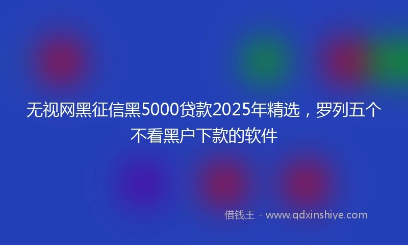 无视网黑征信黑5000贷款2025年精选，罗列五个不看黑户下款的软件