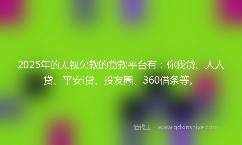 2025年的无视欠款的贷款平台有：你我贷、人人贷、平安i贷、投友圈、360借条等。