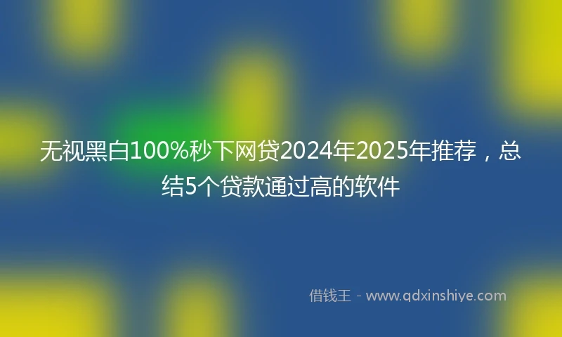 无视黑白100%秒下网贷2024年2025年推荐，总结5个贷款通过高的软件