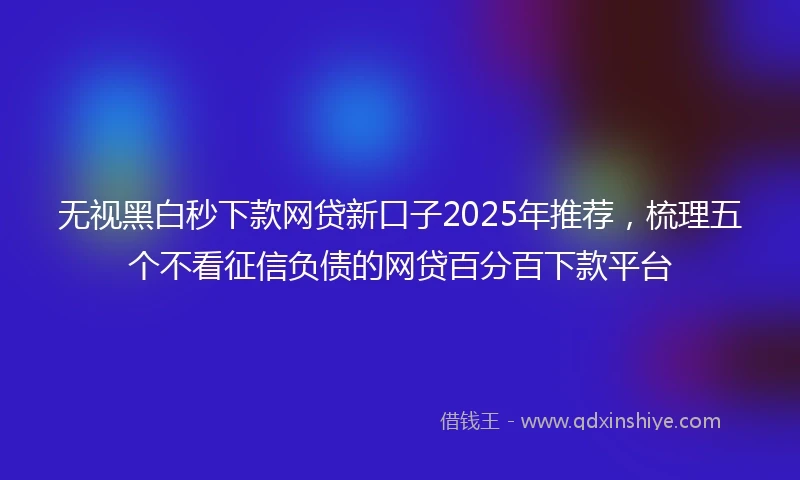 无视黑白秒下款网贷新口子2025年推荐，梳理五个不看征信负债的网贷百分百下款平台