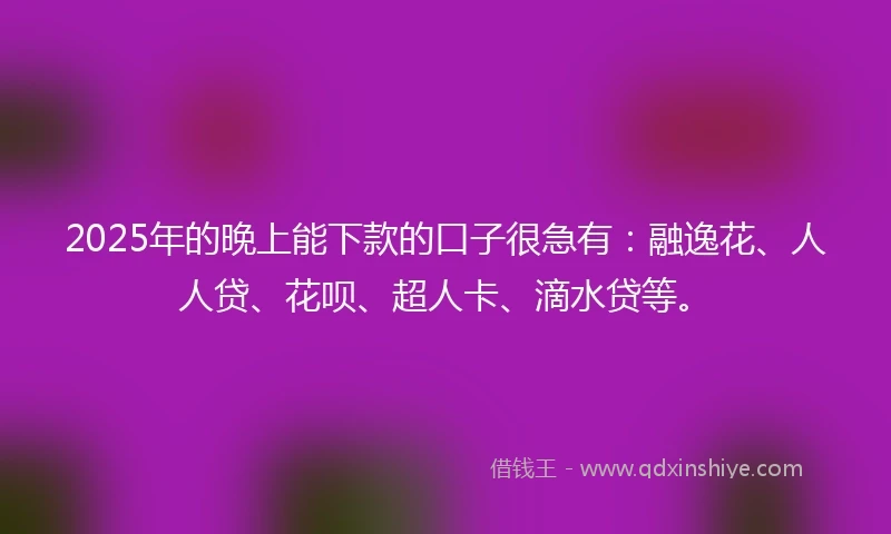 2025年的晚上能下款的口子很急有：融逸花、人人贷、花呗、超人卡、滴水贷等。