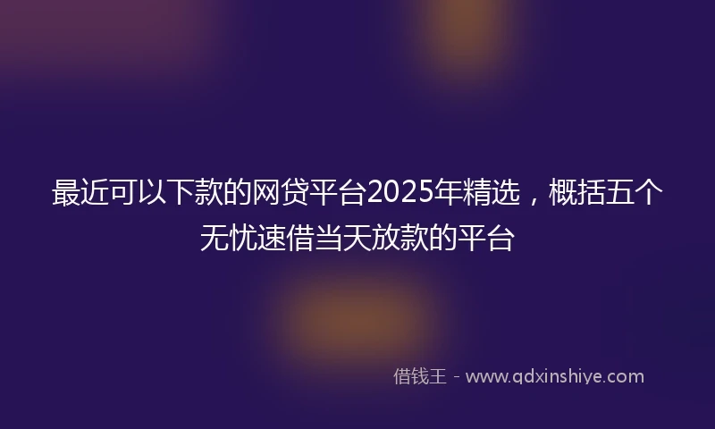 最近可以下款的网贷平台2025年精选，概括五个无忧速借当天放款的平台