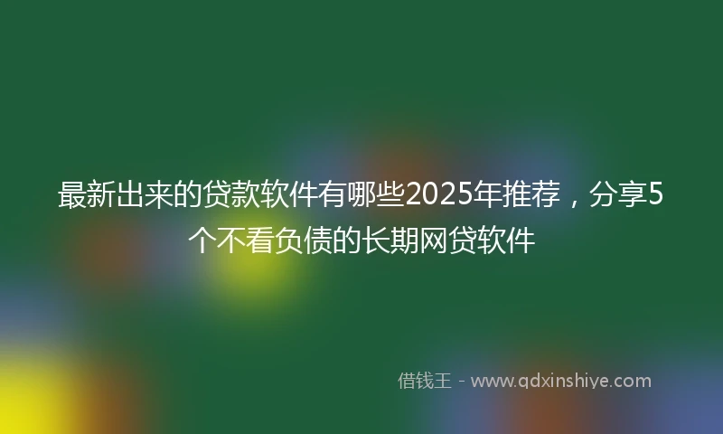最新出来的贷款软件有哪些2025年推荐，分享5个不看负债的长期网贷软件