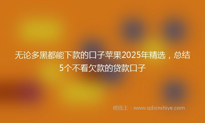 无论多黑都能下款的口子苹果2025年精选，总结5个不看欠款的贷款口子
