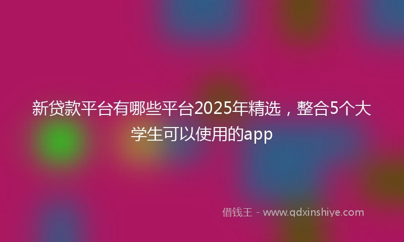 新贷款平台有哪些平台2025年精选，整合5个大学生可以使用的app